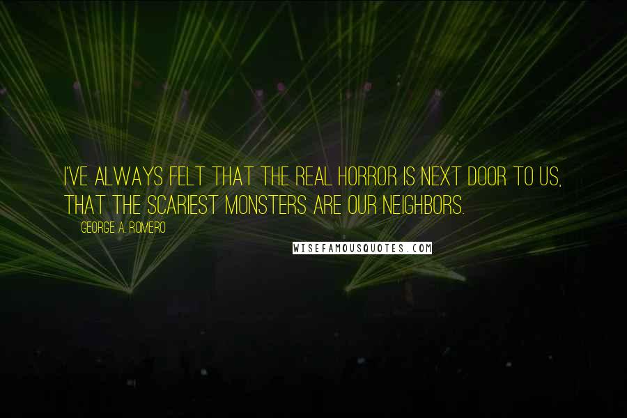 George A. Romero quotes: I've always felt that the real horror is next door to us, that the scariest monsters are our neighbors.