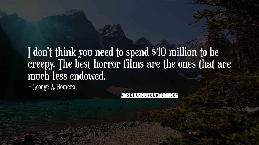 George A. Romero quotes: I don't think you need to spend $40 million to be creepy. The best horror films are the ones that are much less endowed.