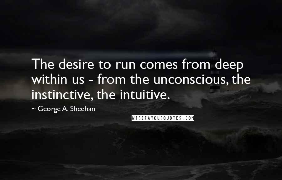 George A. Sheehan quotes: The desire to run comes from deep within us - from the unconscious, the instinctive, the intuitive.