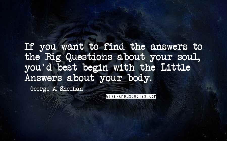 George A. Sheehan quotes: If you want to find the answers to the Big Questions about your soul, you'd best begin with the Little Answers about your body. George A. Sheehan quotes: If you want to find the answers to the Big Questions about your soul, you'd best begin with the Little Answers about your body.