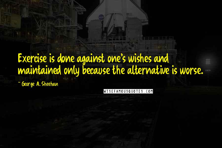 George A. Sheehan quotes: Exercise is done against one's wishes and maintained only because the alternative is worse.