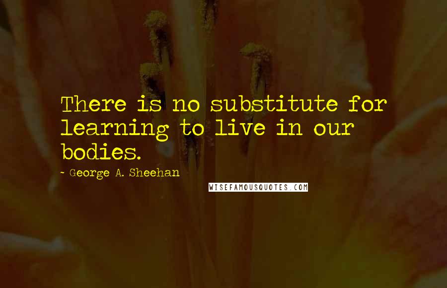 George A. Sheehan quotes: There is no substitute for learning to live in our bodies. George A. Sheehan quotes: There is no substitute for learning to live in our bodies.