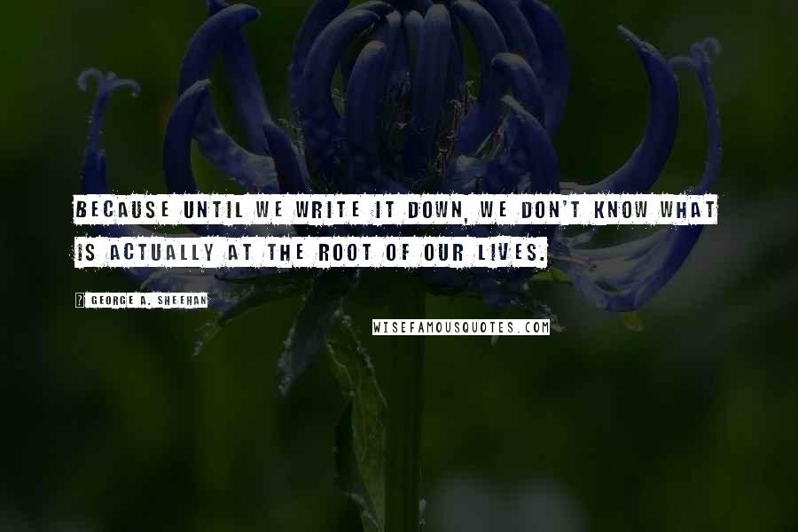 George A. Sheehan quotes: Because until we write it down, we don't know what is actually at the root of our lives. George A. Sheehan quotes: Because until we write it down, we don't know what is actually at the root of our lives.