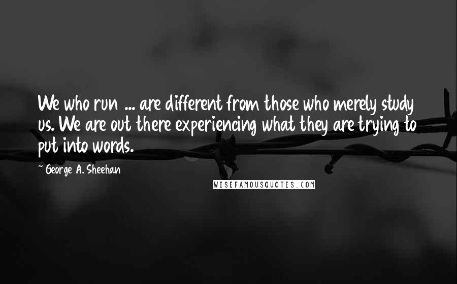 George A. Sheehan quotes: We who run ... are different from those who merely study us. We are out there experiencing what they are trying to put into words. George A. Sheehan quotes: We who run ... are different from those who merely study us. We are out there experiencing what they are trying to put into words.