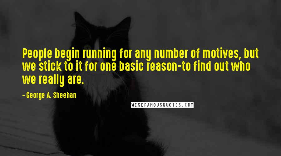 George A. Sheehan quotes: People begin running for any number of motives, but we stick to it for one basic reason-to find out who we really are.