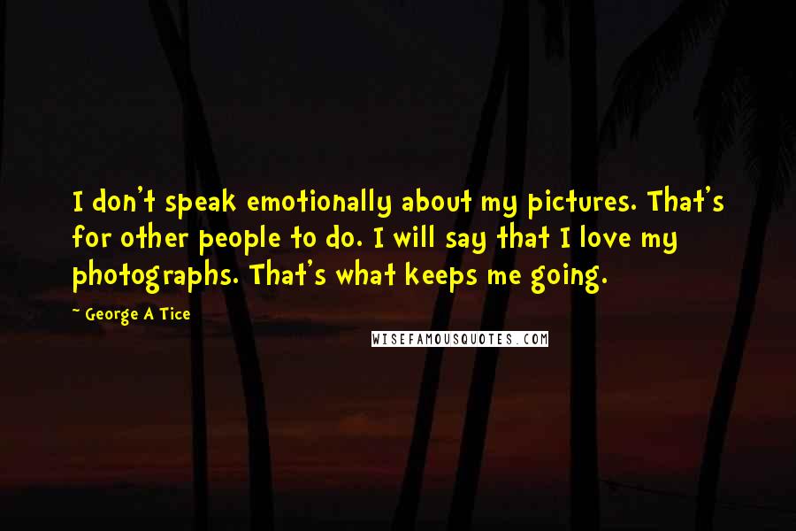 George A Tice quotes: I don't speak emotionally about my pictures. That's for other people to do. I will say that I love my photographs. That's what keeps me going.