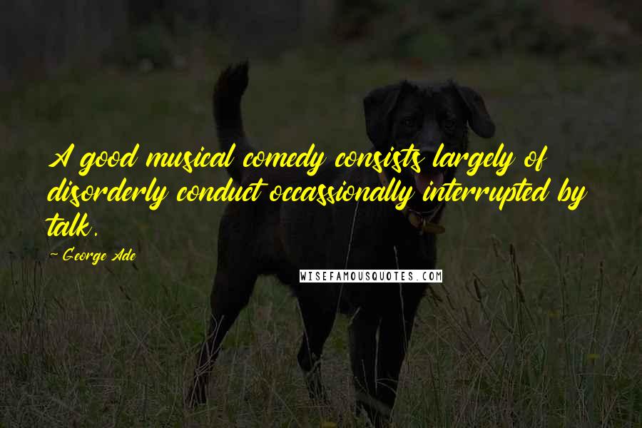 George Ade quotes: A good musical comedy consists largely of disorderly conduct occassionally interrupted by talk.