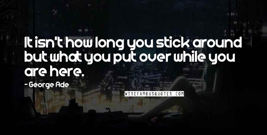 George Ade quotes: It isn't how long you stick around but what you put over while you are here.