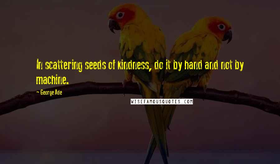 George Ade quotes: In scattering seeds of kindness, do it by hand and not by machine.