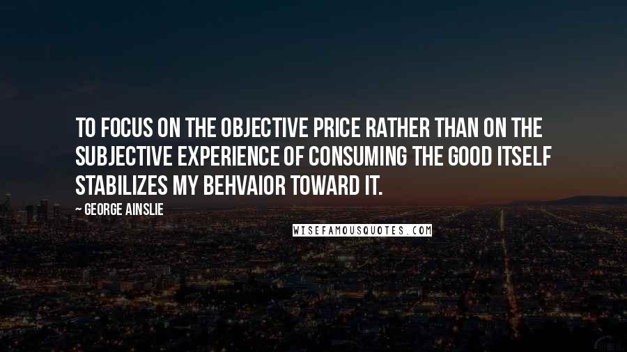 George Ainslie quotes: To focus on the objective price rather than on the subjective experience of consuming the good itself stabilizes my behvaior toward it.