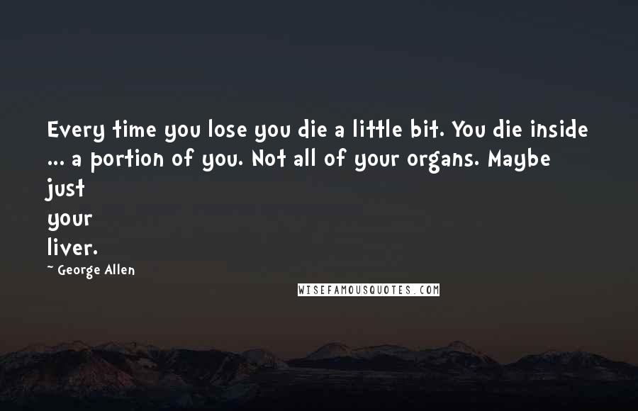 George Allen quotes: Every time you lose you die a little bit. You die inside ... a portion of you. Not all of your organs. Maybe just your liver. George Allen quotes: Every time you lose you die a little bit. You die inside ... a portion of you. Not all of your organs. Maybe just your liver.
