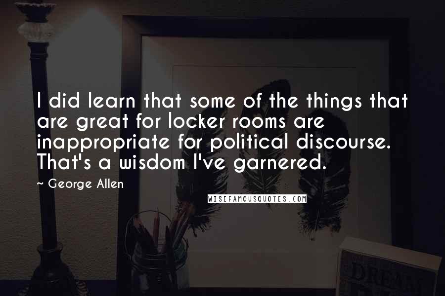 George Allen quotes: I did learn that some of the things that are great for locker rooms are inappropriate for political discourse. That's a wisdom I've garnered. George Allen quotes: I did learn that some of the things that are great for locker rooms are inappropriate for political discourse. That's a wisdom I've garnered.