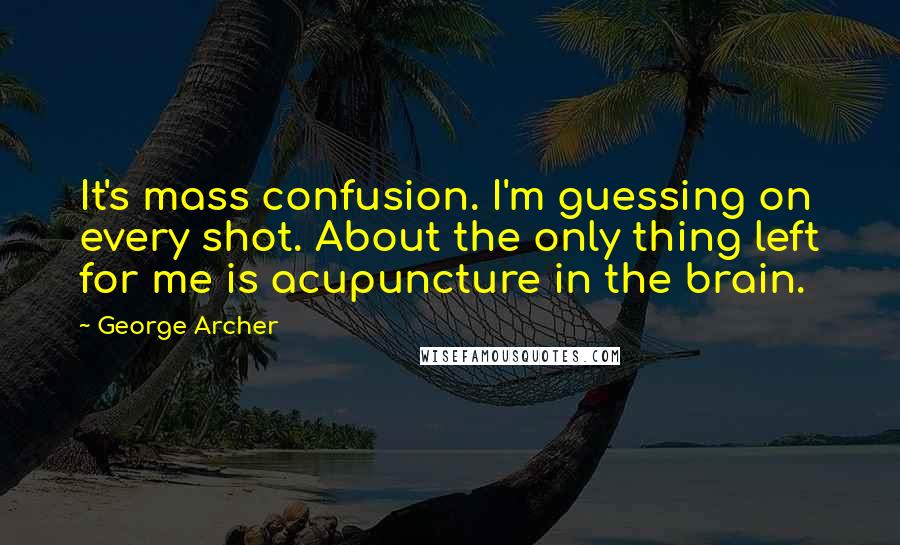 George Archer quotes: It's mass confusion. I'm guessing on every shot. About the only thing left for me is acupuncture in the brain.
