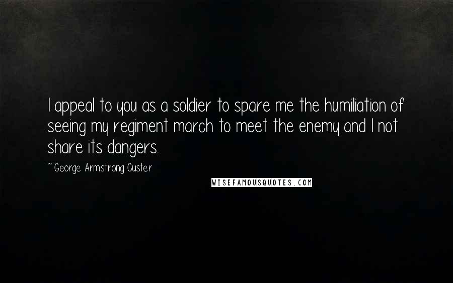 George Armstrong Custer quotes: I appeal to you as a soldier to spare me the humiliation of seeing my regiment march to meet the enemy and I not share its dangers. George Armstrong Custer quotes: I appeal to you as a soldier to spare me the humiliation of seeing my regiment march to meet the enemy and I not share its dangers.