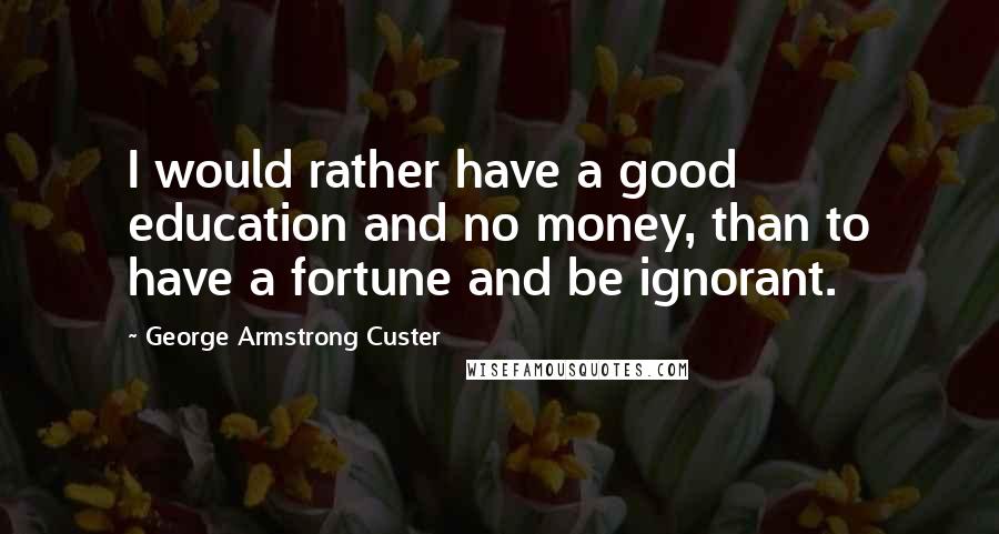 George Armstrong Custer quotes: I would rather have a good education and no money, than to have a fortune and be ignorant.