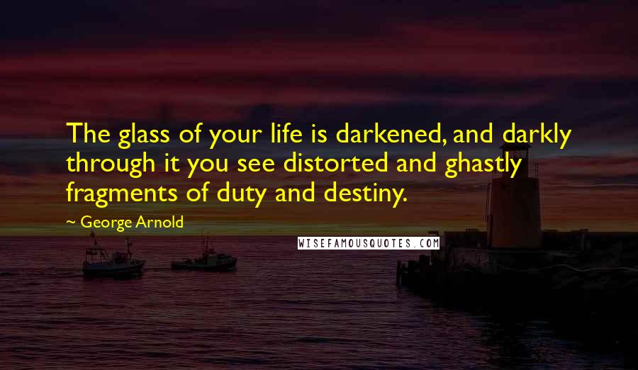 George Arnold quotes: The glass of your life is darkened, and darkly through it you see distorted and ghastly fragments of duty and destiny.