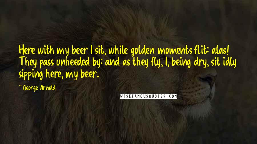George Arnold quotes: Here with my beer I sit, while golden moments flit: alas! They pass unheeded by: and as they fly, I, being dry, sit idly sipping here, my beer.