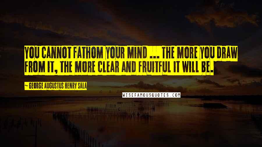 George Augustus Henry Sala quotes: You cannot fathom your mind ... The more you draw from it, the more clear and fruitful it will be.