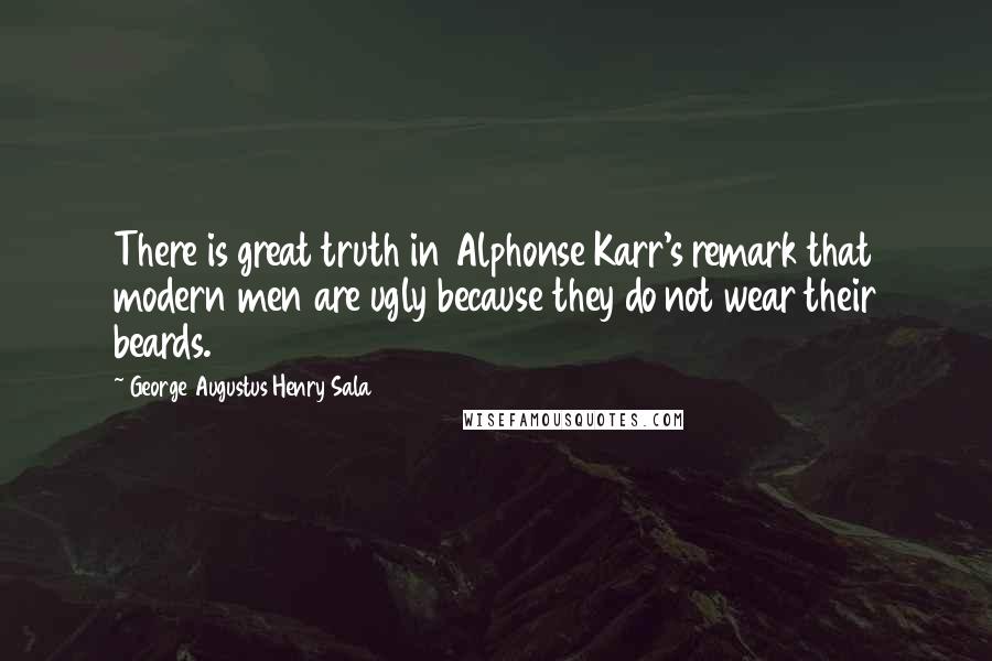 George Augustus Henry Sala quotes: There is great truth in Alphonse Karr's remark that modern men are ugly because they do not wear their beards. George Augustus Henry Sala quotes: There is great truth in Alphonse Karr's remark that modern men are ugly because they do not wear their beards.