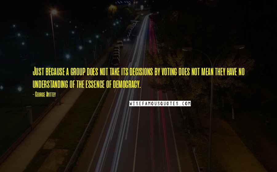 George Ayittey quotes: Just because a group does not take its decisions by voting does not mean they have no understanding of the essence of democracy.