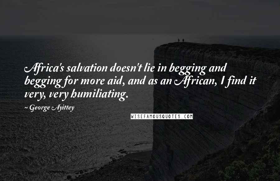 George Ayittey quotes: Africa's salvation doesn't lie in begging and begging for more aid, and as an African, I find it very, very humiliating. George Ayittey quotes: Africa's salvation doesn't lie in begging and begging for more aid, and as an African, I find it very, very humiliating.