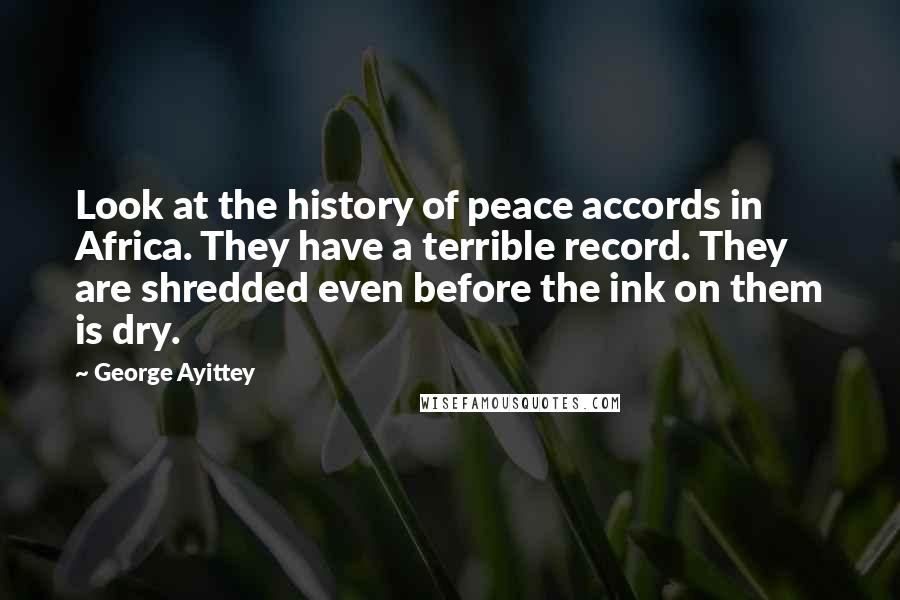 George Ayittey quotes: Look at the history of peace accords in Africa. They have a terrible record. They are shredded even before the ink on them is dry. George Ayittey quotes: Look at the history of peace accords in Africa. They have a terrible record. They are shredded even before the ink on them is dry.