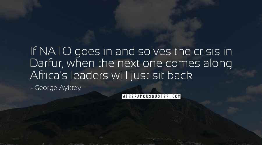 George Ayittey quotes: If NATO goes in and solves the crisis in Darfur, when the next one comes along Africa's leaders will just sit back. George Ayittey quotes: If NATO goes in and solves the crisis in Darfur, when the next one comes along Africa's leaders will just sit back.