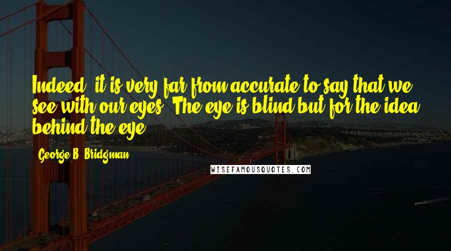 George B. Bridgman quotes: Indeed, it is very far from accurate to say that we see with our eyes. The eye is blind but for the idea behind the eye.