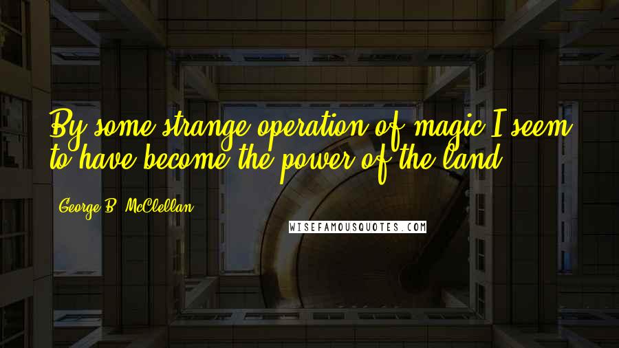 George B. McClellan quotes: By some strange operation of magic I seem to have become the power of the land.