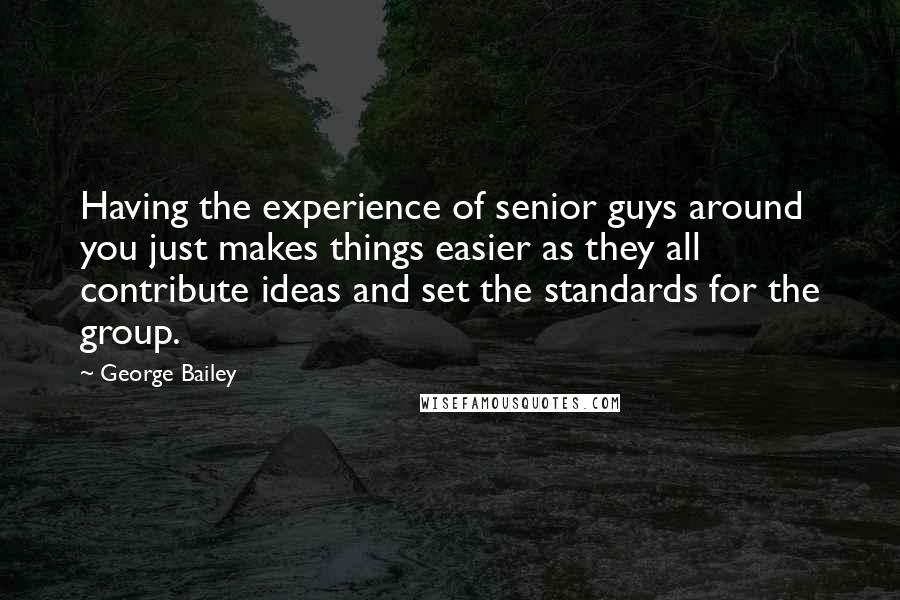 George Bailey quotes: Having the experience of senior guys around you just makes things easier as they all contribute ideas and set the standards for the group. George Bailey quotes: Having the experience of senior guys around you just makes things easier as they all contribute ideas and set the standards for the group.