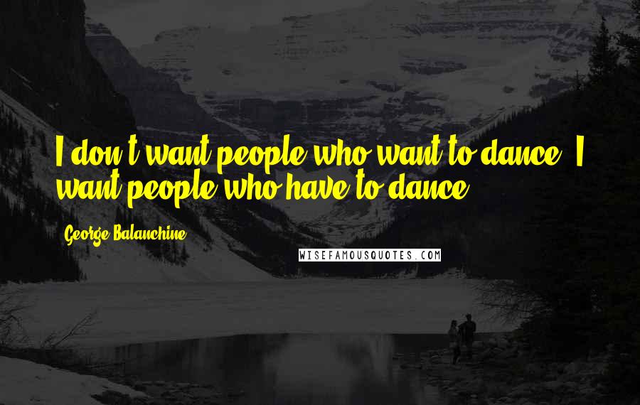 George Balanchine quotes: I don't want people who want to dance, I want people who have to dance.
