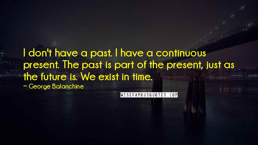 George Balanchine quotes: I don't have a past. I have a continuous present. The past is part of the present, just as the future is. We exist in time.