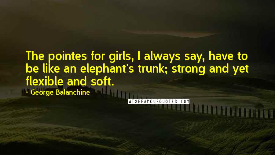 George Balanchine quotes: The pointes for girls, I always say, have to be like an elephant's trunk; strong and yet flexible and soft.
