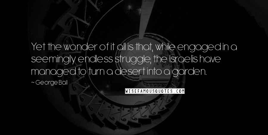 George Ball quotes: Yet the wonder of it all is that, while engaged in a seemingly endless struggle, the Israelis have managed to turn a desert into a garden.