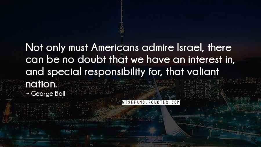 George Ball quotes: Not only must Americans admire Israel, there can be no doubt that we have an interest in, and special responsibility for, that valiant nation.