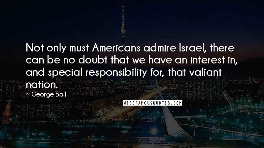 George Ball quotes: Not only must Americans admire Israel, there can be no doubt that we have an interest in, and special responsibility for, that valiant nation. George Ball quotes: Not only must Americans admire Israel, there can be no doubt that we have an interest in, and special responsibility for, that valiant nation.