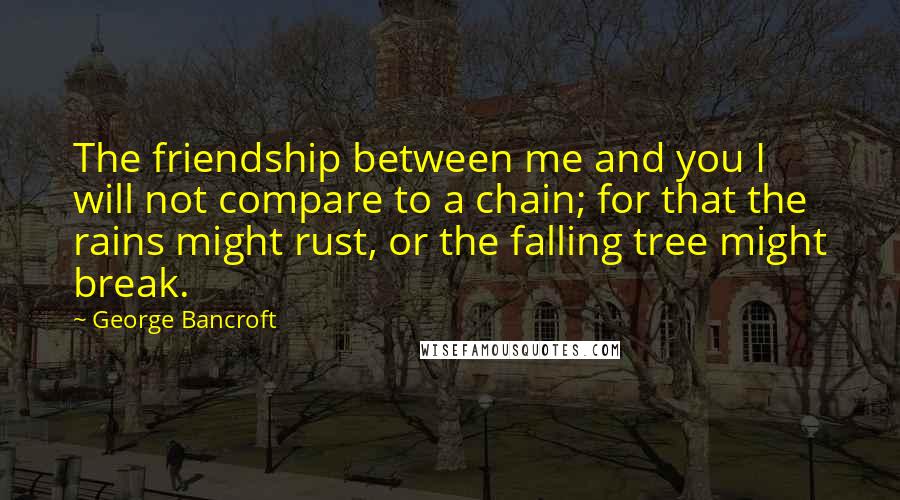 George Bancroft quotes: The friendship between me and you I will not compare to a chain; for that the rains might rust, or the falling tree might break. George Bancroft quotes: The friendship between me and you I will not compare to a chain; for that the rains might rust, or the falling tree might break.
