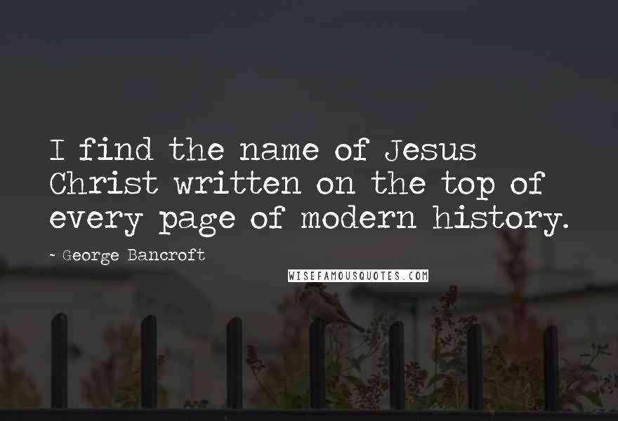 George Bancroft quotes: I find the name of Jesus Christ written on the top of every page of modern history.