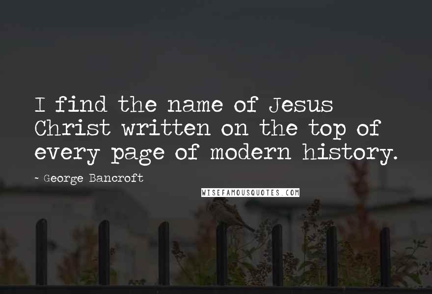 George Bancroft quotes: I find the name of Jesus Christ written on the top of every page of modern history. George Bancroft quotes: I find the name of Jesus Christ written on the top of every page of modern history.