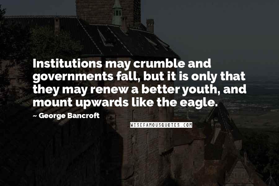 George Bancroft quotes: Institutions may crumble and governments fall, but it is only that they may renew a better youth, and mount upwards like the eagle.