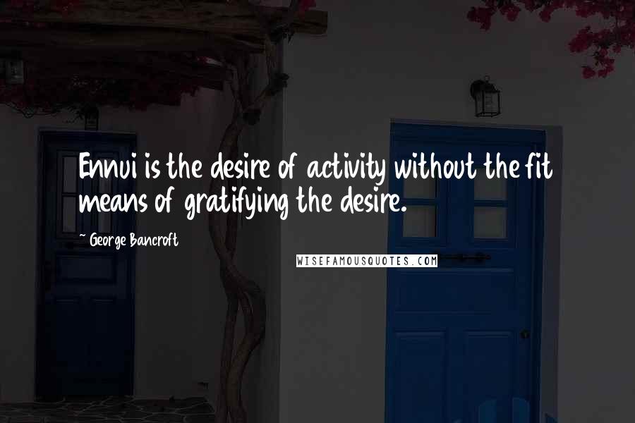 George Bancroft quotes: Ennui is the desire of activity without the fit means of gratifying the desire. George Bancroft quotes: Ennui is the desire of activity without the fit means of gratifying the desire.