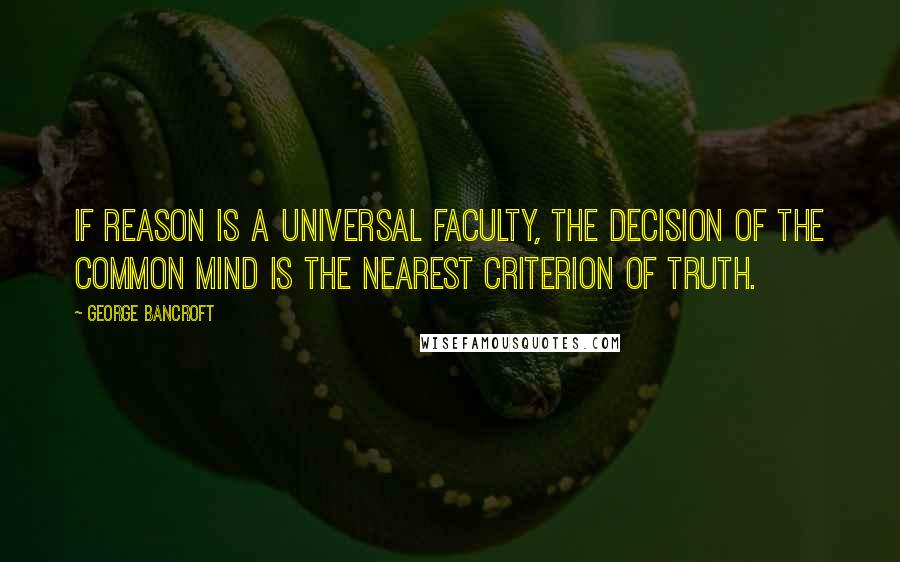 George Bancroft quotes: If reason is a universal faculty, the decision of the common mind is the nearest criterion of truth.