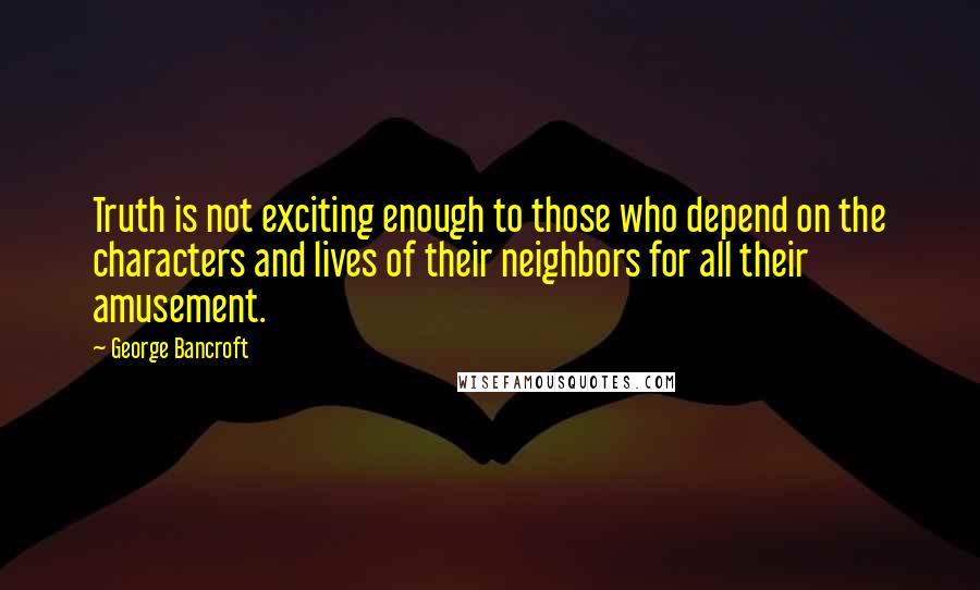 George Bancroft quotes: Truth is not exciting enough to those who depend on the characters and lives of their neighbors for all their amusement. George Bancroft quotes: Truth is not exciting enough to those who depend on the characters and lives of their neighbors for all their amusement.