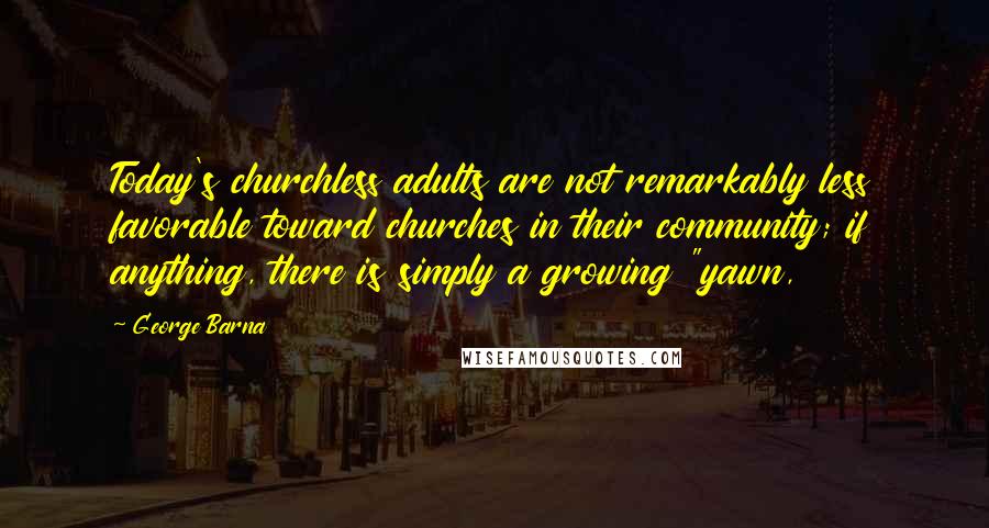 George Barna quotes: Today's churchless adults are not remarkably less favorable toward churches in their community; if anything, there is simply a growing "yawn,