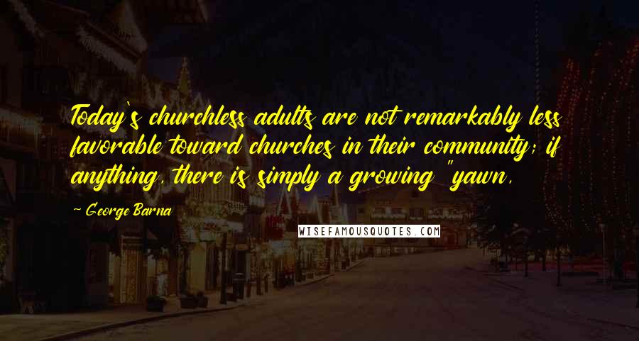 George Barna quotes: Today's churchless adults are not remarkably less favorable toward churches in their community; if anything, there is simply a growing "yawn, George Barna quotes: Today's churchless adults are not remarkably less favorable toward churches in their community; if anything, there is simply a growing "yawn,