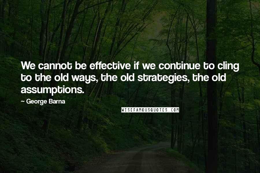 George Barna quotes: We cannot be effective if we continue to cling to the old ways, the old strategies, the old assumptions.