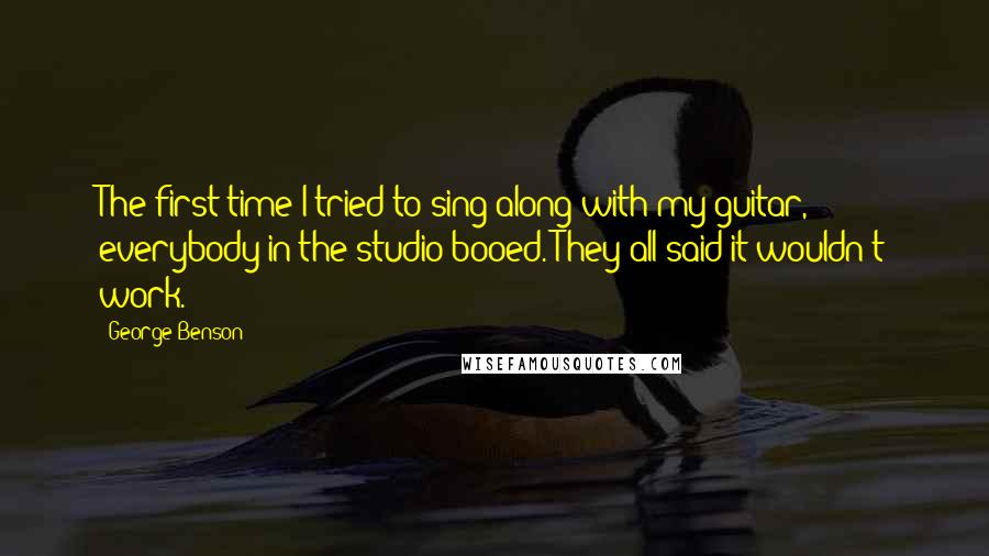 George Benson quotes: The first time I tried to sing along with my guitar, everybody in the studio booed. They all said it wouldn't work.