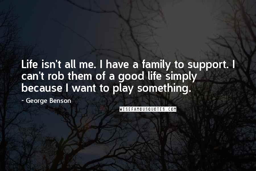 George Benson quotes: Life isn't all me. I have a family to support. I can't rob them of a good life simply because I want to play something. George Benson quotes: Life isn't all me. I have a family to support. I can't rob them of a good life simply because I want to play something.