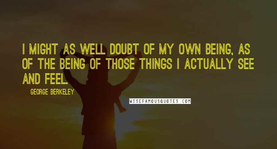 George Berkeley quotes: I might as well doubt of my own being, as of the being of those things I actually see and feel.