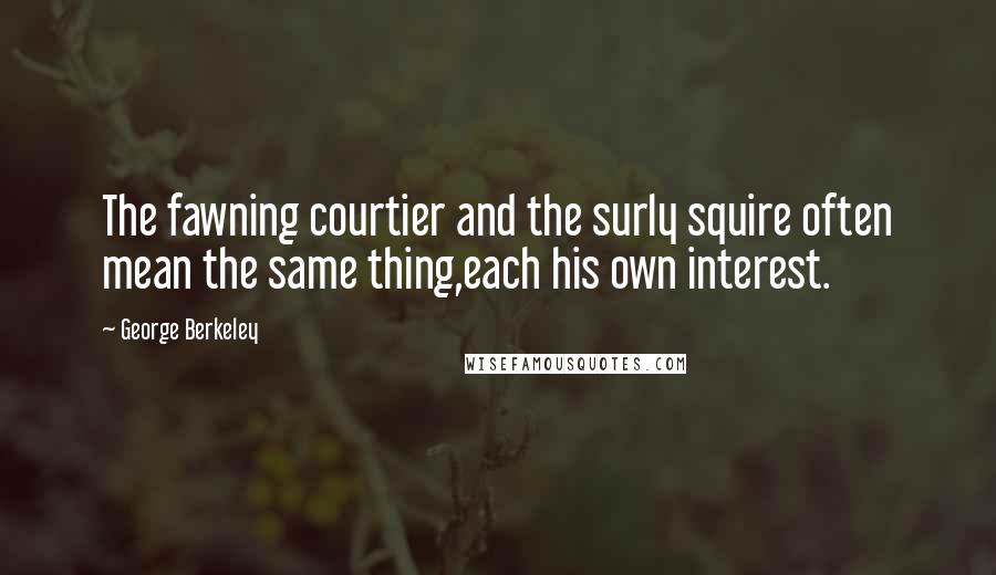 George Berkeley quotes: The fawning courtier and the surly squire often mean the same thing,each his own interest.
